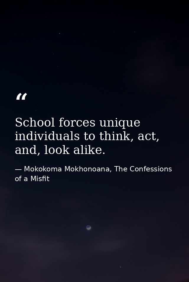 School forces unique individuals to think, act, and, look alike. — Mokokoma Mokhonoana, The Confessions of a Misfit