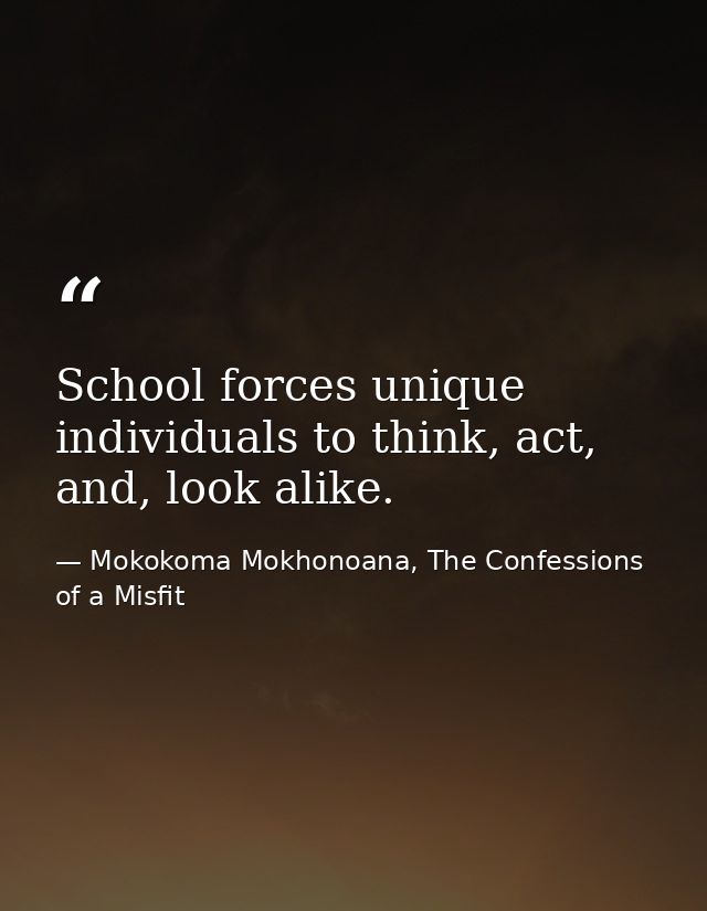 School forces unique individuals to think, act, and, look alike. — Mokokoma Mokhonoana, The Confessions of a Misfit