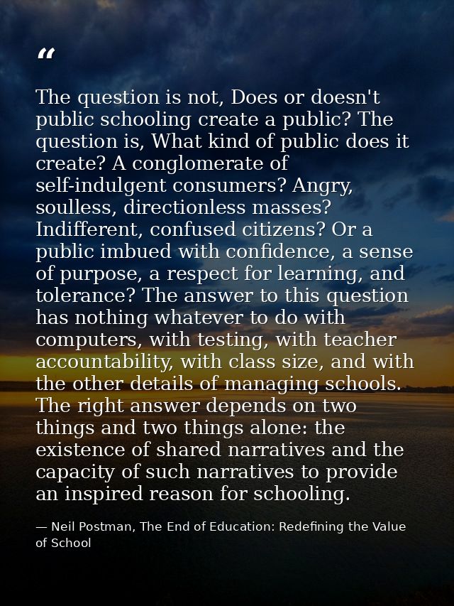 The question is not, Does or doesn't public schooling create a public? The question is, What kind of public does it crea — Neil Postman, The End of Education: Redefining the Value of School