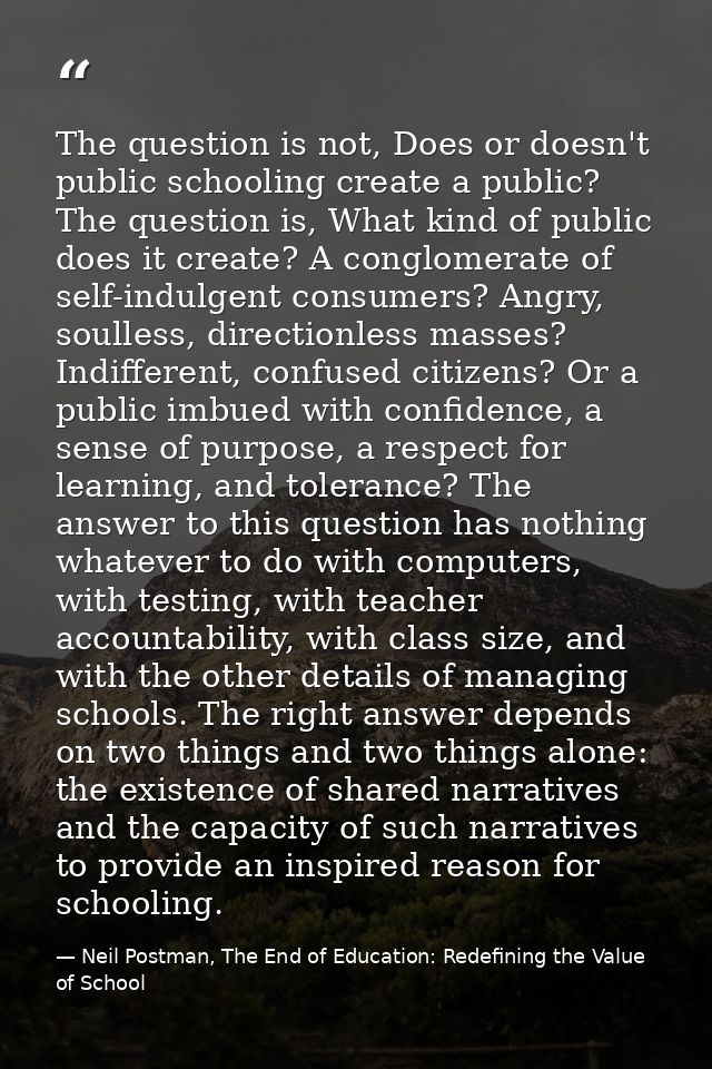 The question is not, Does or doesn't public schooling create a public? The question is, What kind of public does it crea — Neil Postman, The End of Education: Redefining the Value of School