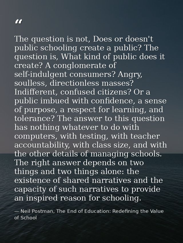 The question is not, Does or doesn't public schooling create a public? The question is, What kind of public does it crea — Neil Postman, The End of Education: Redefining the Value of School