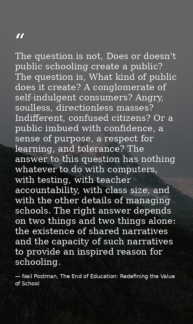 The question is not, Does or doesn't public schooling create a public? The question is, What kind of public does it crea — Neil Postman, The End of Education: Redefining the Value of School