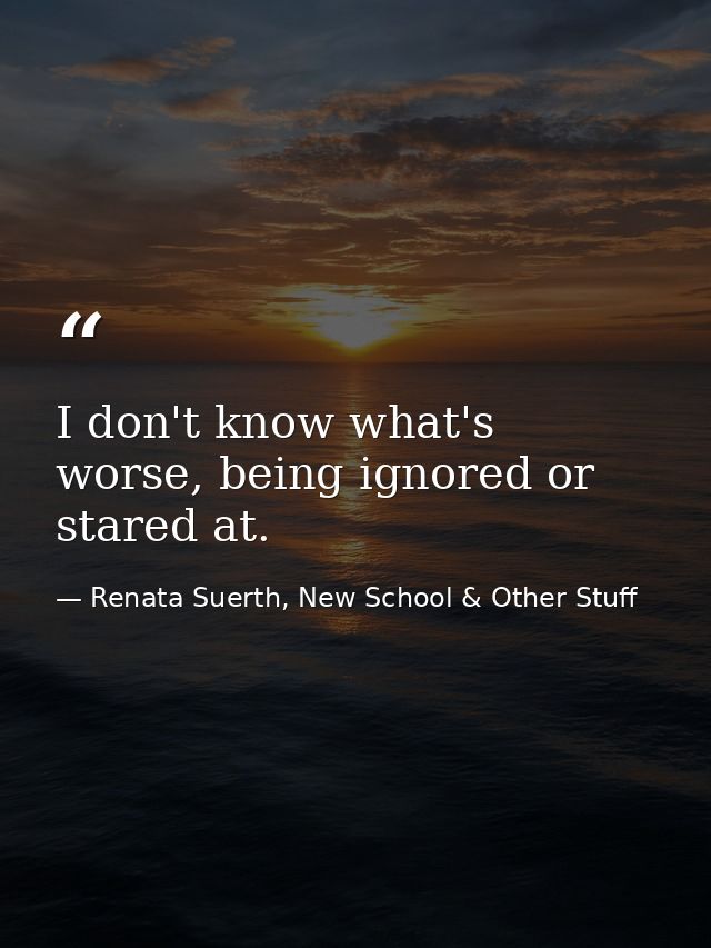 I don't know what's worse, being ignored or stared at. — Renata Suerth, New School & Other Stuff