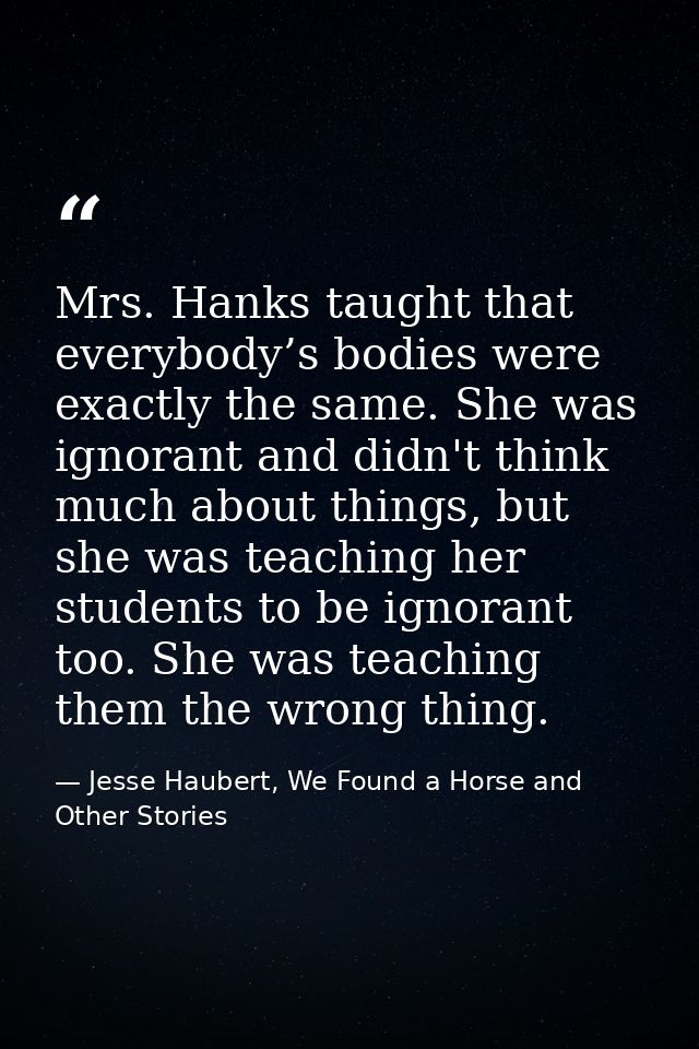 Mrs. Hanks taught that everybody’s bodies were exactly the same. She was ignorant and didn't think much about things, bu — Jesse Haubert, We Found a Horse and Other Stories