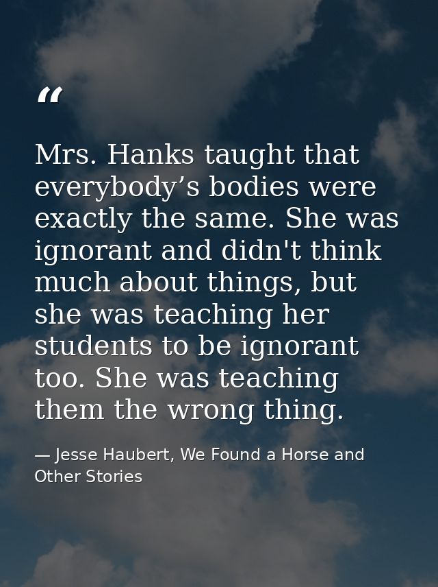 Mrs. Hanks taught that everybody’s bodies were exactly the same. She was ignorant and didn't think much about things, bu — Jesse Haubert, We Found a Horse and Other Stories
