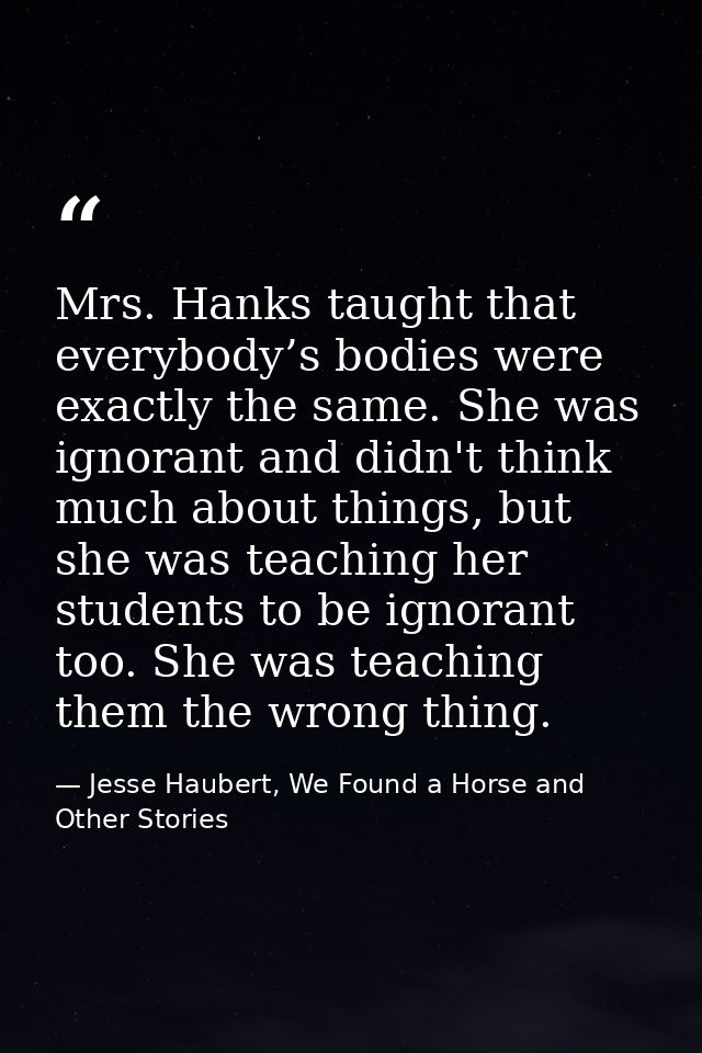 Mrs. Hanks taught that everybody’s bodies were exactly the same. She was ignorant and didn't think much about things, bu — Jesse Haubert, We Found a Horse and Other Stories