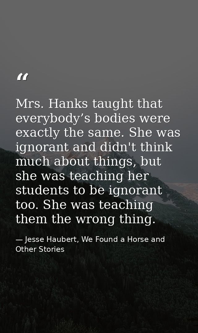 Mrs. Hanks taught that everybody’s bodies were exactly the same. She was ignorant and didn't think much about things, bu — Jesse Haubert, We Found a Horse and Other Stories