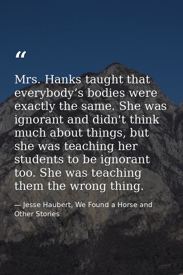Mrs. Hanks taught that everybody’s bodies were exactly the same. She was ignorant and didn't think much about things, bu — Jesse Haubert, We Found a Horse and Other Stories