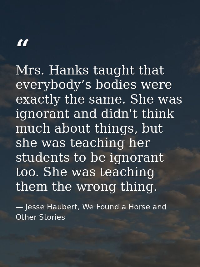 Mrs. Hanks taught that everybody’s bodies were exactly the same. She was ignorant and didn't think much about things, bu — Jesse Haubert, We Found a Horse and Other Stories