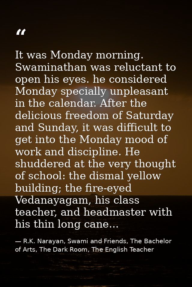 It was Monday morning. Swaminathan was reluctant to open his eyes. he considered Monday specially unpleasant in the cale — R.K. Narayan, Swami and Friends, The Bachelor of Arts, The Dark Room, The English Teacher