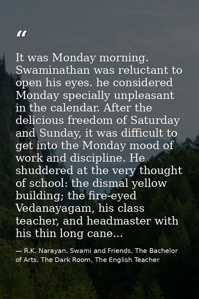 It was Monday morning. Swaminathan was reluctant to open his eyes. he considered Monday specially unpleasant in the cale — R.K. Narayan, Swami and Friends, The Bachelor of Arts, The Dark Room, The English Teacher