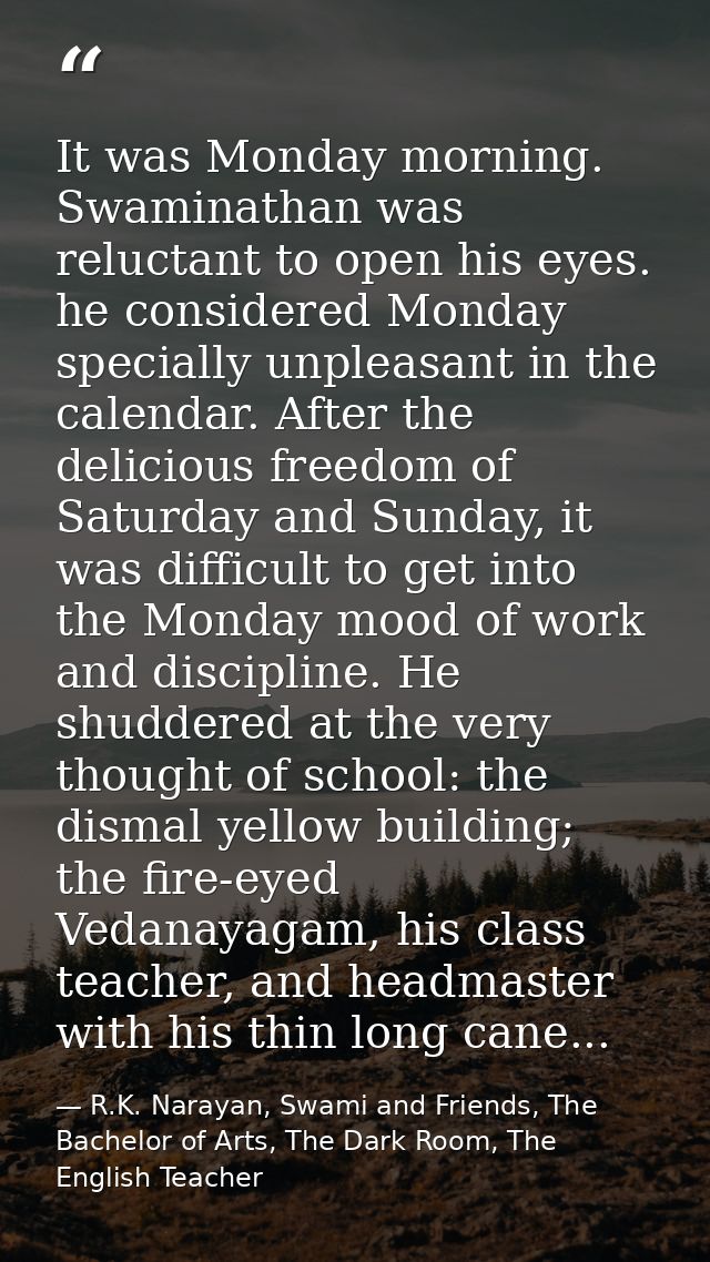 It was Monday morning. Swaminathan was reluctant to open his eyes. he considered Monday specially unpleasant in the cale — R.K. Narayan, Swami and Friends, The Bachelor of Arts, The Dark Room, The English Teacher
