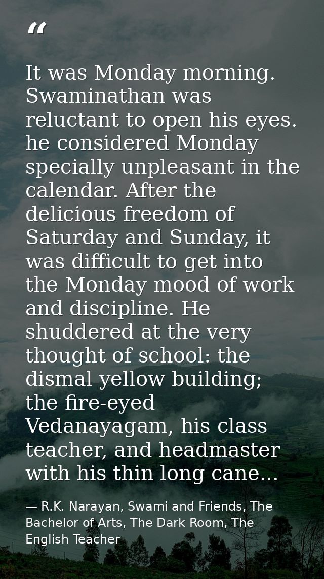 It was Monday morning. Swaminathan was reluctant to open his eyes. he considered Monday specially unpleasant in the cale — R.K. Narayan, Swami and Friends, The Bachelor of Arts, The Dark Room, The English Teacher