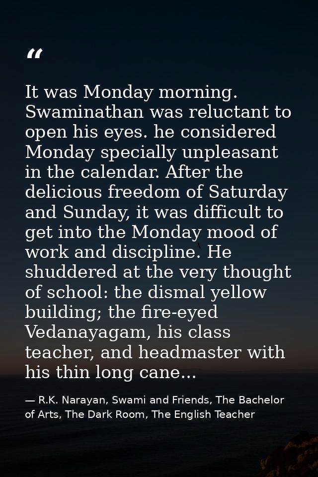It was Monday morning. Swaminathan was reluctant to open his eyes. he considered Monday specially unpleasant in the cale — R.K. Narayan, Swami and Friends, The Bachelor of Arts, The Dark Room, The English Teacher