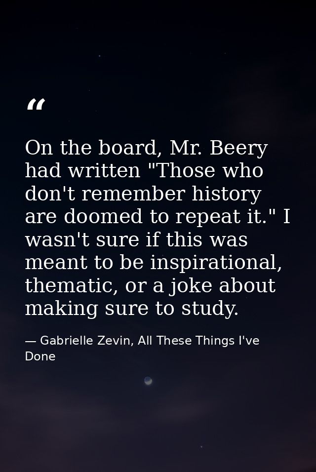 On the board, Mr. Beery had written "Those who don't remember history are doomed to repeat it." I wasn't sure if this wa — Gabrielle Zevin, All These Things I've Done