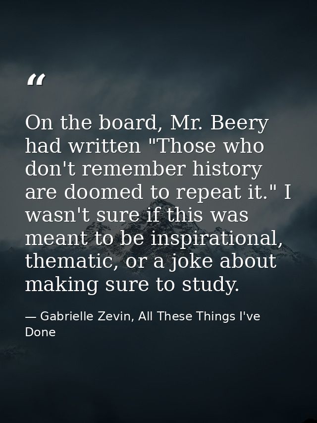 On the board, Mr. Beery had written "Those who don't remember history are doomed to repeat it." I wasn't sure if this wa — Gabrielle Zevin, All These Things I've Done