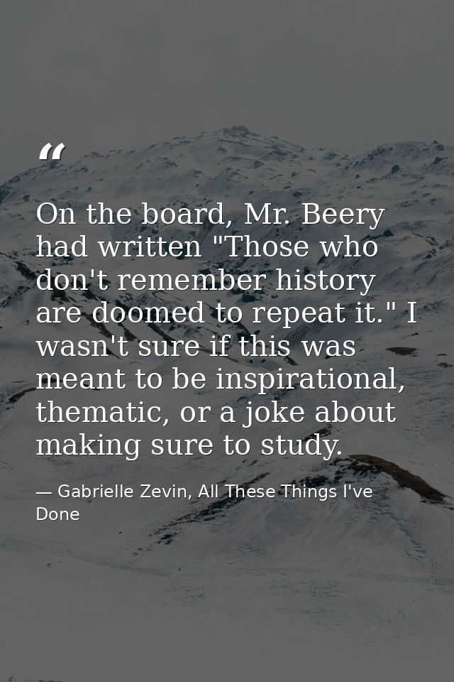 On the board, Mr. Beery had written "Those who don't remember history are doomed to repeat it." I wasn't sure if this wa — Gabrielle Zevin, All These Things I've Done