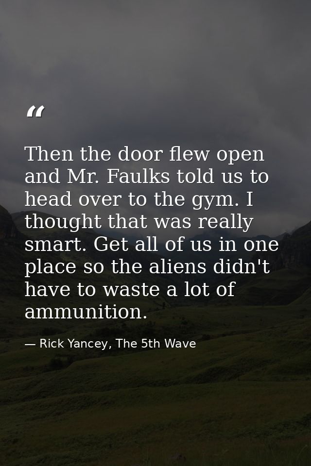 Then the door flew open and Mr. Faulks told us to head over to the gym. I thought that was really smart. Get all of us i — Rick Yancey, The 5th Wave