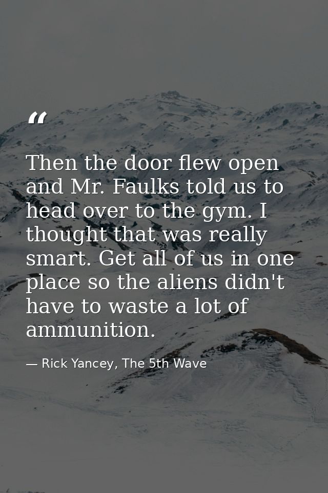 Then the door flew open and Mr. Faulks told us to head over to the gym. I thought that was really smart. Get all of us i — Rick Yancey, The 5th Wave