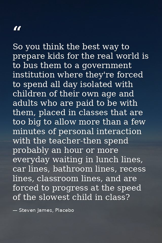 So you think the best way to prepare kids for the real world is to bus them to a government institution where they're fo — Steven James, Placebo