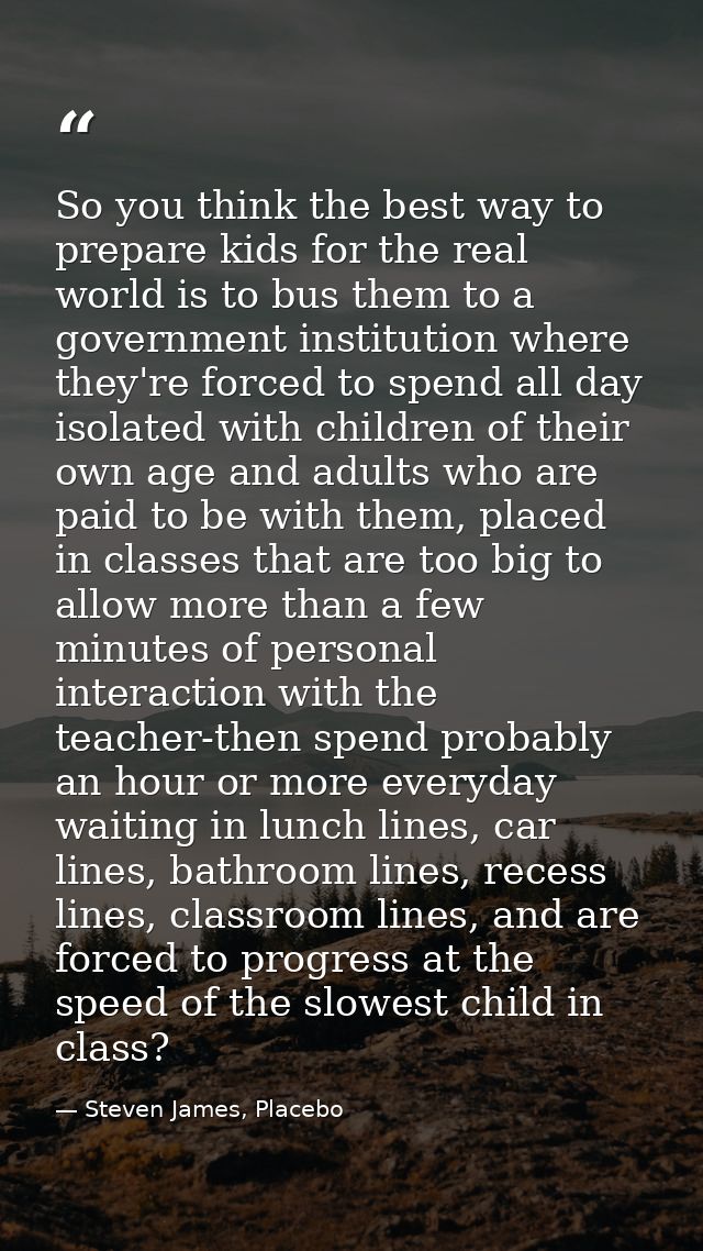 So you think the best way to prepare kids for the real world is to bus them to a government institution where they're fo — Steven James, Placebo