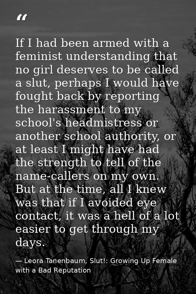 If I had been armed with a feminist understanding that no girl deserves to be called a slut, perhaps I would have fought — Leora Tanenbaum, Slut!: Growing Up Female with a Bad Reputation