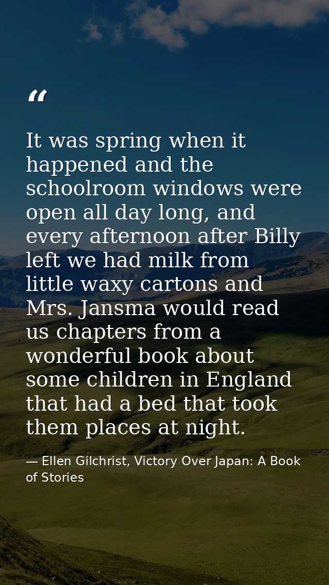 It was spring when it happened and the schoolroom windows were open all day long, and every afternoon after Billy left w — Ellen Gilchrist, Victory Over Japan: A Book of Stories