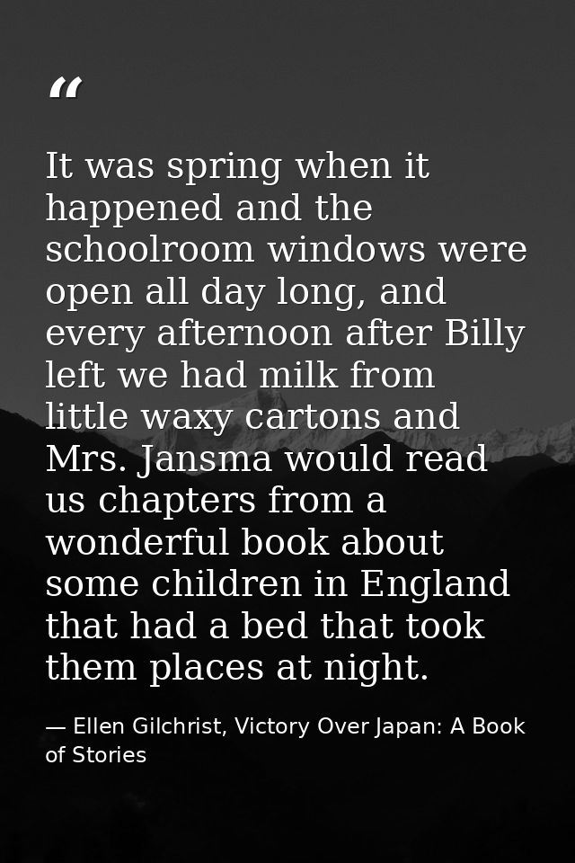 It was spring when it happened and the schoolroom windows were open all day long, and every afternoon after Billy left w — Ellen Gilchrist, Victory Over Japan: A Book of Stories