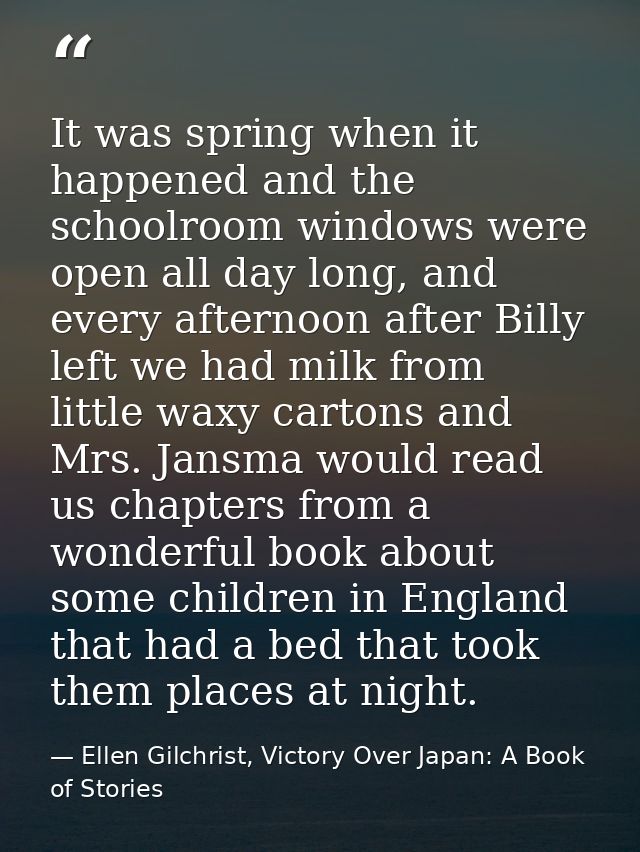 It was spring when it happened and the schoolroom windows were open all day long, and every afternoon after Billy left w — Ellen Gilchrist, Victory Over Japan: A Book of Stories
