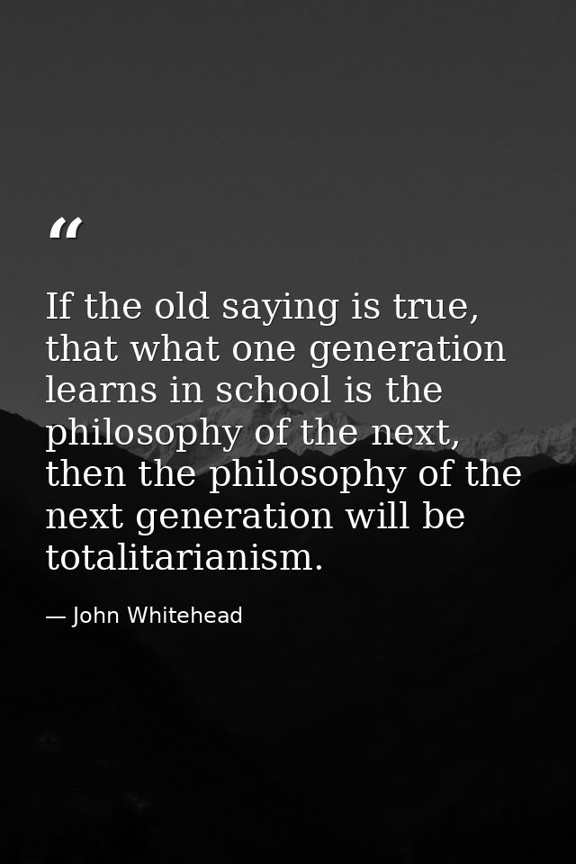 If the old saying is true, that what one generation learns in school is the philosophy of the next, then the philosophy  — John Whitehead