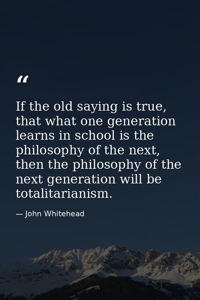 If the old saying is true, that what one generation learns in school is the philosophy of the next, then the philosophy  — John Whitehead