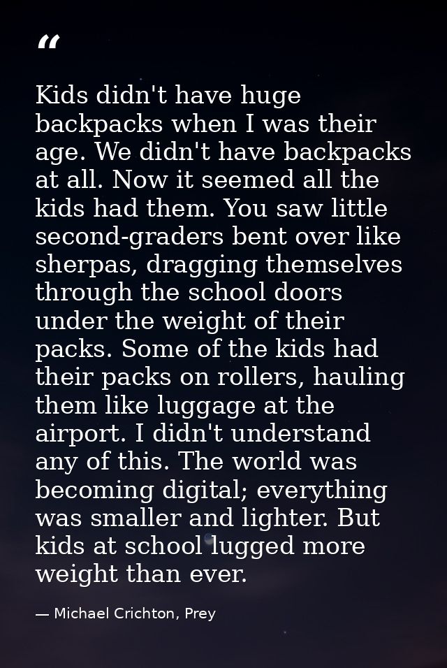 Kids didn't have huge backpacks when I was their age. We didn't have backpacks at all. Now it seemed all the kids had th — Michael Crichton, Prey