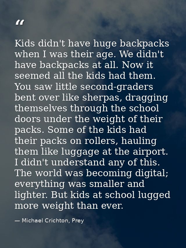 Kids didn't have huge backpacks when I was their age. We didn't have backpacks at all. Now it seemed all the kids had th — Michael Crichton, Prey
