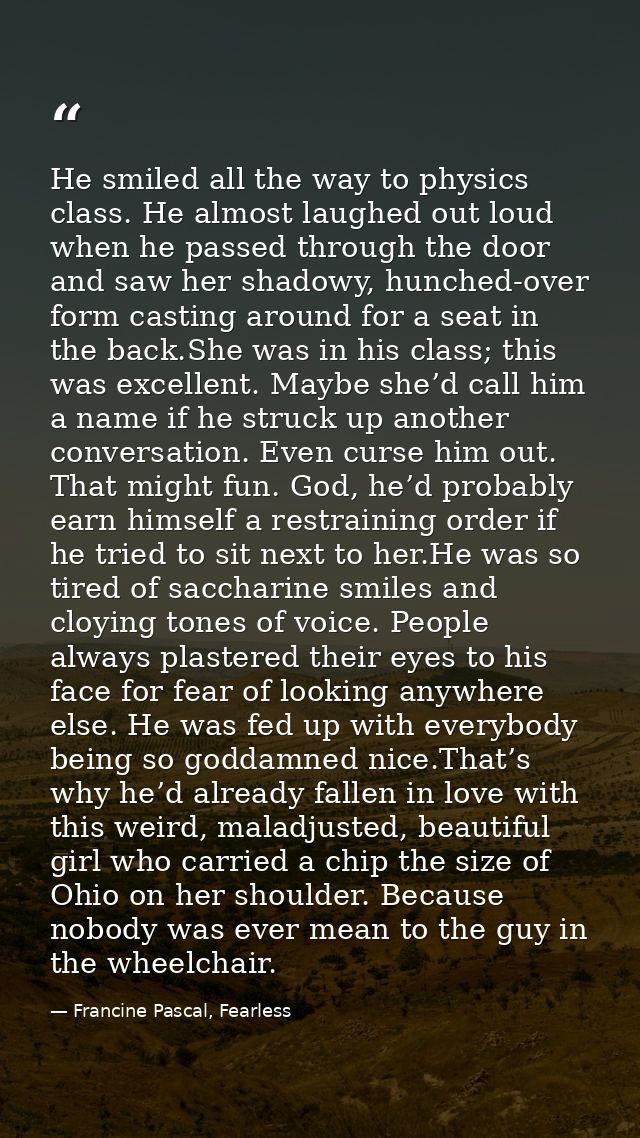 He smiled all the way to physics class. He almost laughed out loud when he passed through the door and saw her shadowy,  — Francine Pascal, Fearless