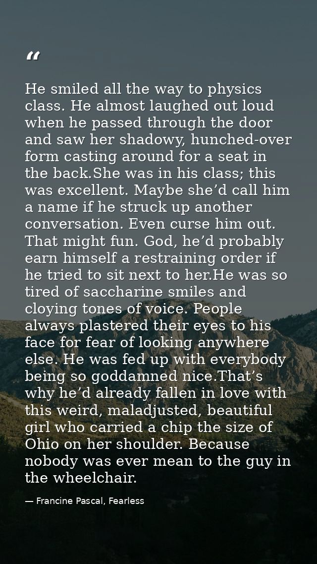 He smiled all the way to physics class. He almost laughed out loud when he passed through the door and saw her shadowy,  — Francine Pascal, Fearless