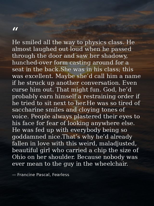 He smiled all the way to physics class. He almost laughed out loud when he passed through the door and saw her shadowy,  — Francine Pascal, Fearless