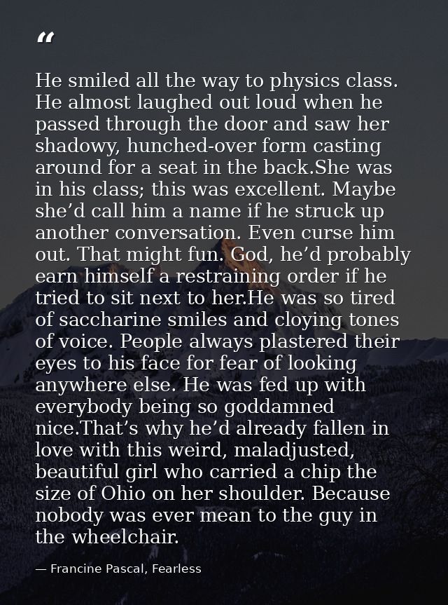 He smiled all the way to physics class. He almost laughed out loud when he passed through the door and saw her shadowy,  — Francine Pascal, Fearless