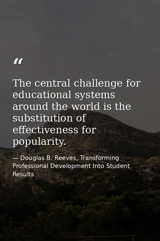 The central challenge for educational systems around the world is the substitution of effectiveness for popularity. — Douglas B. Reeves, Transforming Professional Development Into Student Results