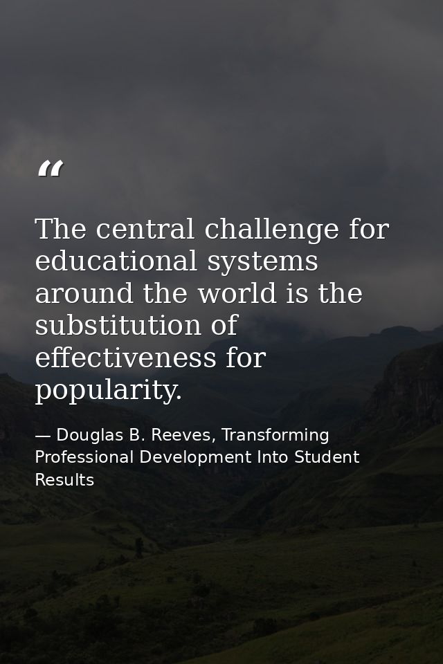 The central challenge for educational systems around the world is the substitution of effectiveness for popularity. — Douglas B. Reeves, Transforming Professional Development Into Student Results