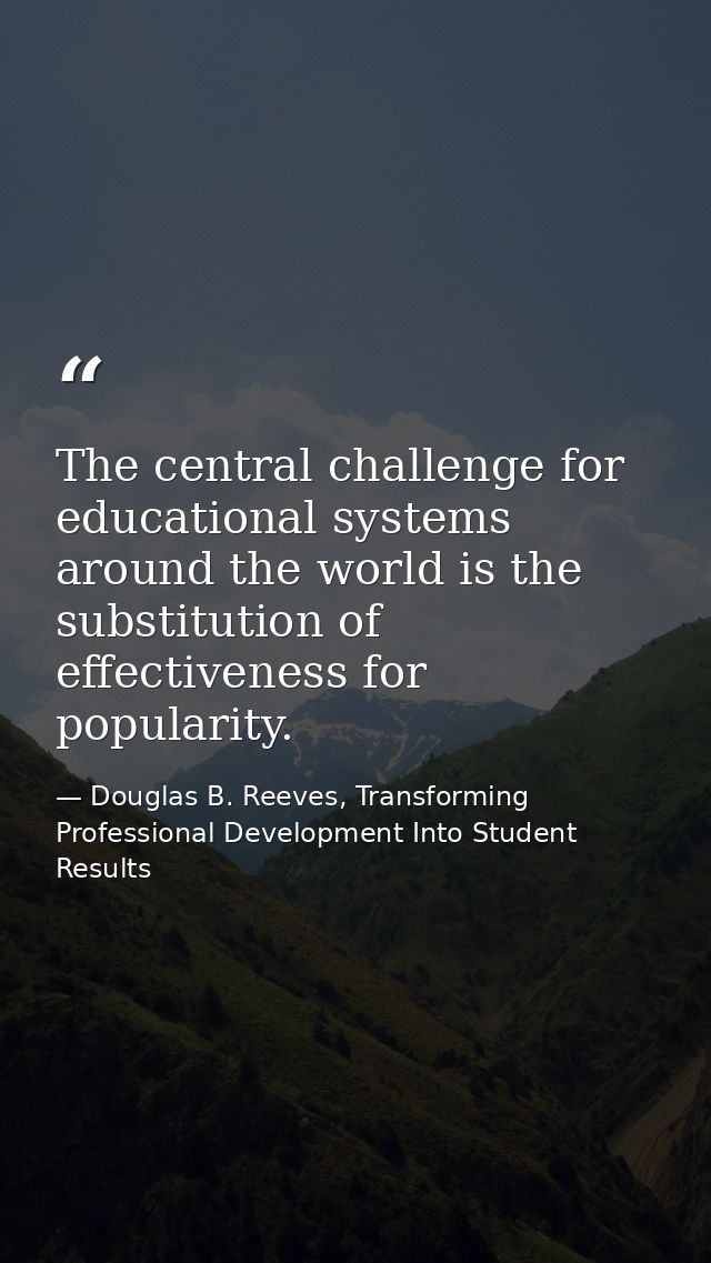 The central challenge for educational systems around the world is the substitution of effectiveness for popularity. — Douglas B. Reeves, Transforming Professional Development Into Student Results