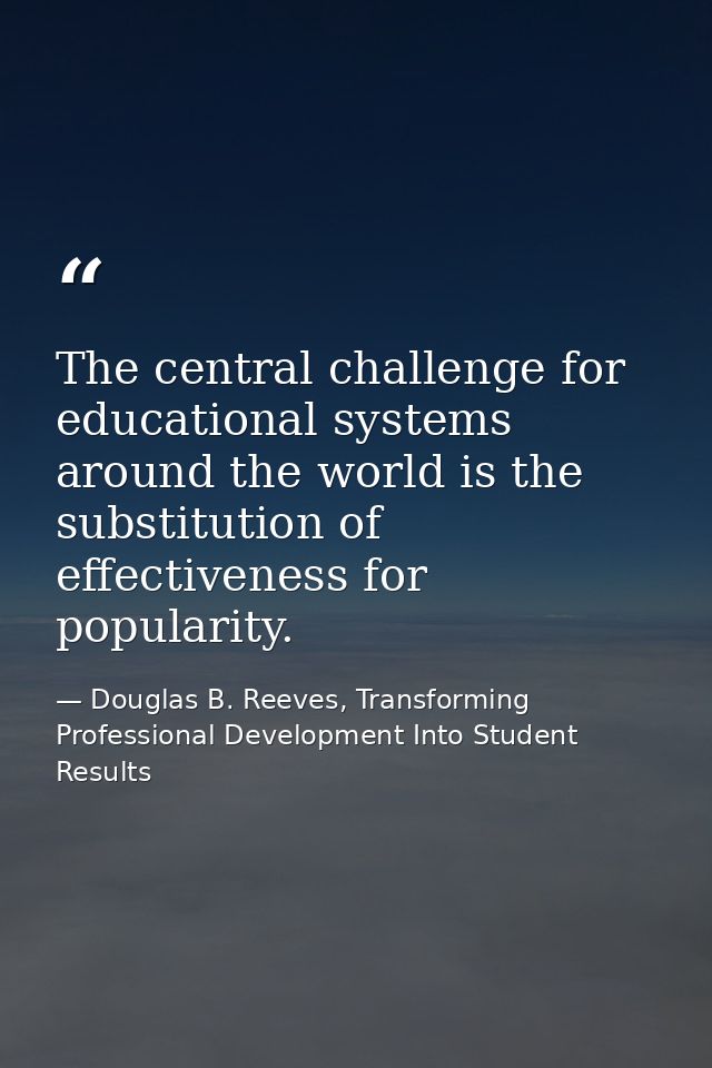 The central challenge for educational systems around the world is the substitution of effectiveness for popularity. — Douglas B. Reeves, Transforming Professional Development Into Student Results