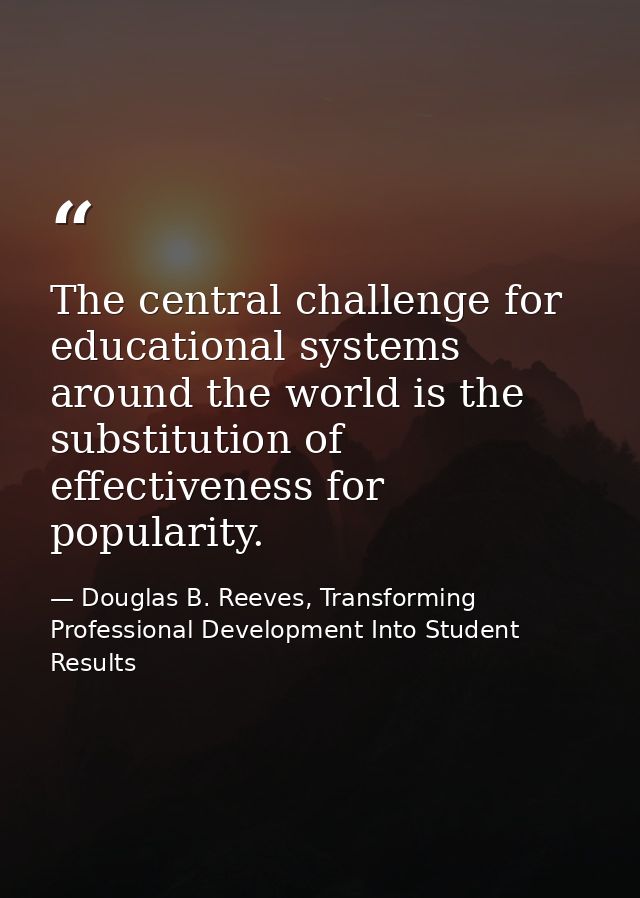 The central challenge for educational systems around the world is the substitution of effectiveness for popularity. — Douglas B. Reeves, Transforming Professional Development Into Student Results