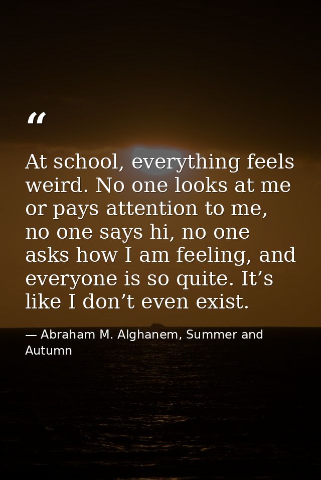 At school, everything feels weird. No one looks at me or pays attention to me, no one says hi, no one asks how I am feel — Abraham M. Alghanem, Summer and Autumn