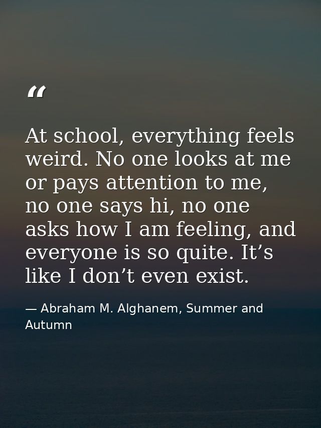 At school, everything feels weird. No one looks at me or pays attention to me, no one says hi, no one asks how I am feel — Abraham M. Alghanem, Summer and Autumn