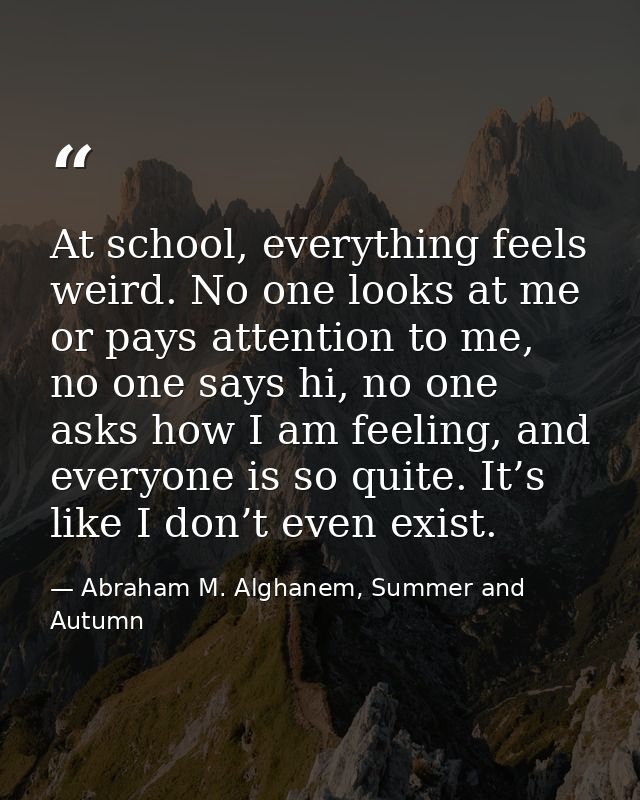 At school, everything feels weird. No one looks at me or pays attention to me, no one says hi, no one asks how I am feel — Abraham M. Alghanem, Summer and Autumn