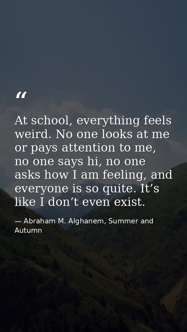 At school, everything feels weird. No one looks at me or pays attention to me, no one says hi, no one asks how I am feel — Abraham M. Alghanem, Summer and Autumn