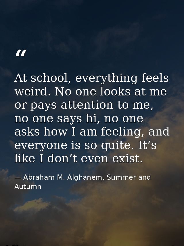 At school, everything feels weird. No one looks at me or pays attention to me, no one says hi, no one asks how I am feel — Abraham M. Alghanem, Summer and Autumn