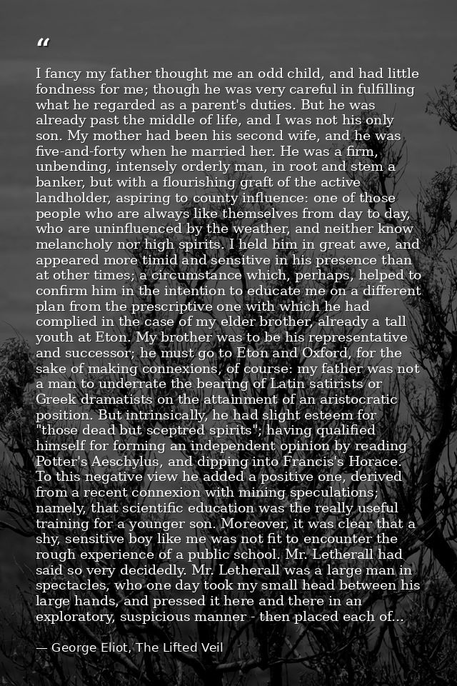 I fancy my father thought me an odd child, and had little fondness for me; though he was very careful in fulfilling what — George Eliot, The Lifted Veil