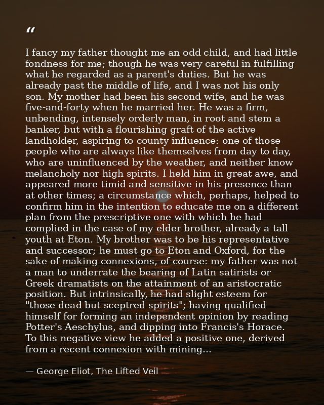 I fancy my father thought me an odd child, and had little fondness for me; though he was very careful in fulfilling what — George Eliot, The Lifted Veil