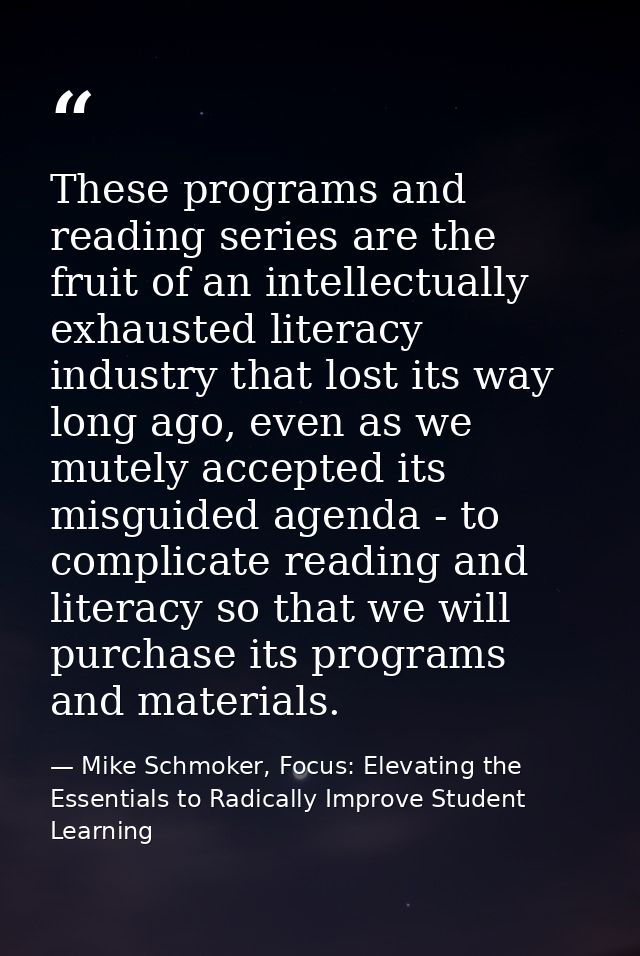 These programs and reading series are the fruit of an intellectually exhausted literacy industry that lost its way long  — Mike Schmoker, Focus: Elevating the Essentials to Radically Improve Student Learning